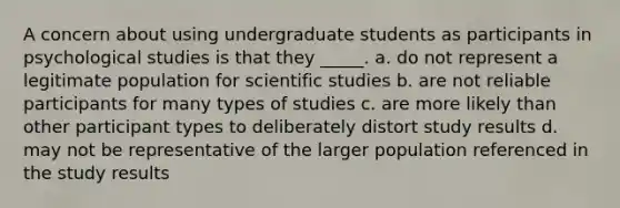 A concern about using undergraduate students as participants in psychological studies is that they _____. a. do not represent a legitimate population for scientific studies b. are not reliable participants for many types of studies c. are more likely than other participant types to deliberately distort study results d. may not be representative of the larger population referenced in the study results