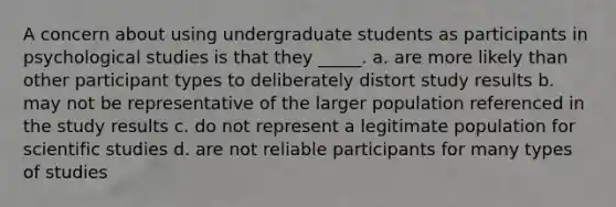 A concern about using undergraduate students as participants in psychological studies is that they _____. a. are more likely than other participant types to deliberately distort study results b. may not be representative of the larger population referenced in the study results c. do not represent a legitimate population for scientific studies d. are not reliable participants for many types of studies