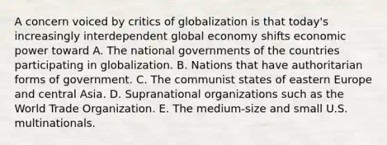 A concern voiced by critics of globalization is that today's increasingly interdependent global economy shifts economic power toward A. The national governments of the countries participating in globalization. B. Nations that have authoritarian forms of government. C. The communist states of eastern Europe and central Asia. D. Supranational organizations such as the World Trade Organization. E. The medium-size and small U.S. multinationals.