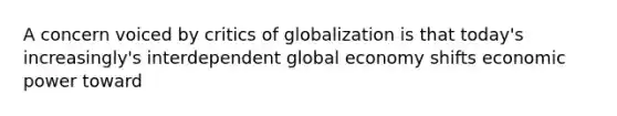 A concern voiced by critics of globalization is that today's increasingly's interdependent global economy shifts <a href='https://www.questionai.com/knowledge/kj2f1dv6Bm-economic-power' class='anchor-knowledge'>economic power</a> toward