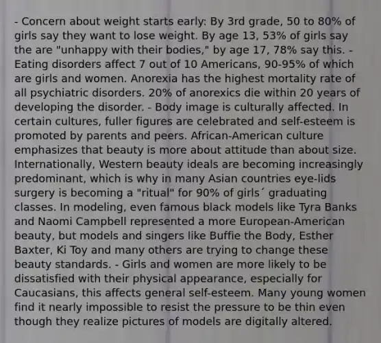 - Concern about weight starts early: By 3rd grade, 50 to 80% of girls say they want to lose weight. By age 13, 53% of girls say the are "unhappy with their bodies," by age 17, 78% say this. - Eating disorders affect 7 out of 10 Americans, 90-95% of which are girls and women. Anorexia has the highest mortality rate of all psychiatric disorders. 20% of anorexics die within 20 years of developing the disorder. - Body image is culturally affected. In certain cultures, fuller figures are celebrated and self-esteem is promoted by parents and peers. African-American culture emphasizes that beauty is more about attitude than about size. Internationally, Western beauty ideals are becoming increasingly predominant, which is why in many Asian countries eye-lids surgery is becoming a "ritual" for 90% of girls´ graduating classes. In modeling, even famous black models like Tyra Banks and Naomi Campbell represented a more European-American beauty, but models and singers like Buffie the Body, Esther Baxter, Ki Toy and many others are trying to change these beauty standards. - Girls and women are more likely to be dissatisfied with their physical appearance, especially for Caucasians, this affects general self-esteem. Many young women find it nearly impossible to resist the pressure to be thin even though they realize pictures of models are digitally altered.