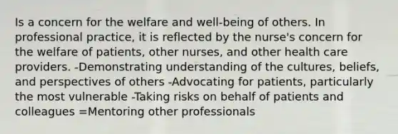 Is a concern for the welfare and well-being of others. In professional practice, it is reflected by the nurse's concern for the welfare of patients, other nurses, and other health care providers. -Demonstrating understanding of the cultures, beliefs, and perspectives of others -Advocating for patients, particularly the most vulnerable -Taking risks on behalf of patients and colleagues =Mentoring other professionals