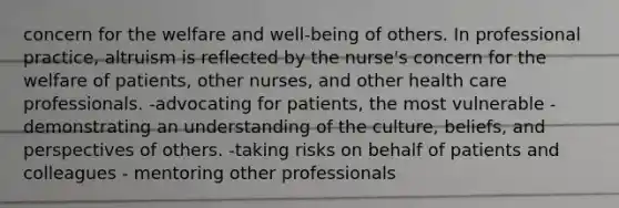 concern for the welfare and well-being of others. In professional practice, altruism is reflected by the nurse's concern for the welfare of patients, other nurses, and other health care professionals. -advocating for patients, the most vulnerable - demonstrating an understanding of the culture, beliefs, and perspectives of others. -taking risks on behalf of patients and colleagues - mentoring other professionals