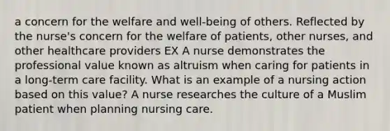 a concern for the welfare and well-being of others. Reflected by the nurse's concern for the welfare of patients, other nurses, and other healthcare providers EX A nurse demonstrates the professional value known as altruism when caring for patients in a long-term care facility. What is an example of a nursing action based on this value? A nurse researches the culture of a Muslim patient when planning nursing care.