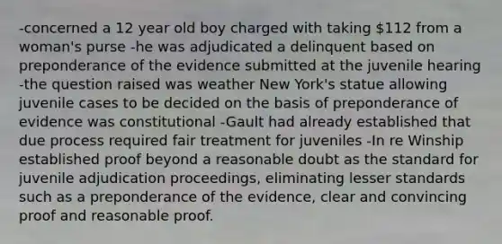 -concerned a 12 year old boy charged with taking 112 from a woman's purse -he was adjudicated a delinquent based on preponderance of the evidence submitted at the juvenile hearing -the question raised was weather New York's statue allowing juvenile cases to be decided on the basis of preponderance of evidence was constitutional -Gault had already established that due process required fair treatment for juveniles -In re Winship established proof beyond a reasonable doubt as the standard for juvenile adjudication proceedings, eliminating lesser standards such as a preponderance of the evidence, clear and convincing proof and reasonable proof.