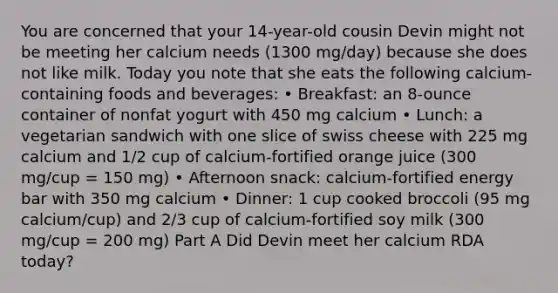 You are concerned that your 14-year-old cousin Devin might not be meeting her calcium needs (1300 mg/day) because she does not like milk. Today you note that she eats the following calcium-containing foods and beverages: • Breakfast: an 8-ounce container of nonfat yogurt with 450 mg calcium • Lunch: a vegetarian sandwich with one slice of swiss cheese with 225 mg calcium and 1/2 cup of calcium-fortified orange juice (300 mg/cup = 150 mg) • Afternoon snack: calcium-fortified energy bar with 350 mg calcium • Dinner: 1 cup cooked broccoli (95 mg calcium/cup) and 2/3 cup of calcium-fortified soy milk (300 mg/cup = 200 mg) Part A Did Devin meet her calcium RDA today?