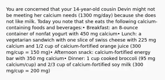 You are concerned that your 14-year-old cousin Devin might not be meeting her calcium needs (1300 mg/day) because she does not like milk. Today you note that she eats the following calcium-containing foods and beverages:• Breakfast: an 8-ounce container of nonfat yogurt with 450 mg calcium• Lunch: a vegetarian sandwich with one slice of swiss cheese with 225 mg calcium and 1/2 cup of calcium-fortified orange juice (300 mg/cup = 150 mg)• Afternoon snack: calcium-fortified energy bar with 350 mg calcium• Dinner: 1 cup cooked broccoli (95 mg calcium/cup) and 2/3 cup of calcium-fortified soy milk (300 mg/cup = 200 mg)