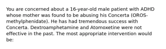 You are concerned about a 16-year-old male patient with ADHD whose mother was found to be abusing his Concerta (OROS-methylphenidate). He has had tremendous success with Concerta. Dextroamphetamine and Atomoxetine were not effective in the past. The most appropriate intervention would be: