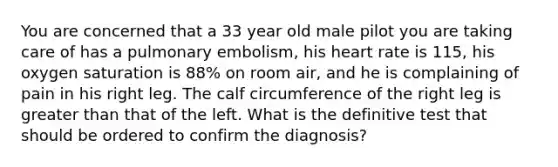 You are concerned that a 33 year old male pilot you are taking care of has a pulmonary embolism, his heart rate is 115, his oxygen saturation is 88% on room air, and he is complaining of pain in his right leg. The calf circumference of the right leg is greater than that of the left. What is the definitive test that should be ordered to confirm the diagnosis?