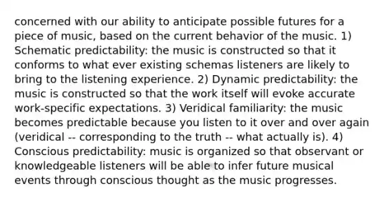 concerned with our ability to anticipate possible futures for a piece of music, based on the current behavior of the music. 1) Schematic predictability: the music is constructed so that it conforms to what ever existing schemas listeners are likely to bring to the listening experience. 2) Dynamic predictability: the music is constructed so that the work itself will evoke accurate work-specific expectations. 3) Veridical familiarity: the music becomes predictable because you listen to it over and over again (veridical -- corresponding to the truth -- what actually is). 4) Conscious predictability: music is organized so that observant or knowledgeable listeners will be able to infer future musical events through conscious thought as the music progresses.