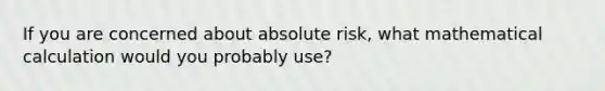 If you are concerned about absolute risk, what mathematical calculation would you probably use?