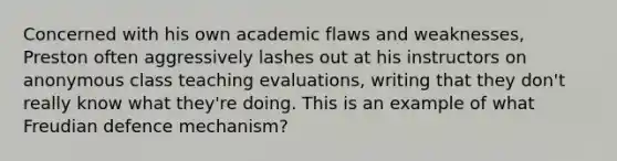 Concerned with his own academic flaws and weaknesses, Preston often aggressively lashes out at his instructors on anonymous class teaching evaluations, writing that they don't really know what they're doing. This is an example of what Freudian defence mechanism?