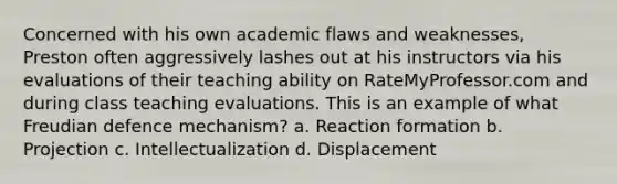 Concerned with his own academic flaws and weaknesses, Preston often aggressively lashes out at his instructors via his evaluations of their teaching ability on RateMyProfessor.com and during class teaching evaluations. This is an example of what Freudian defence mechanism? a. Reaction formation b. Projection c. Intellectualization d. Displacement