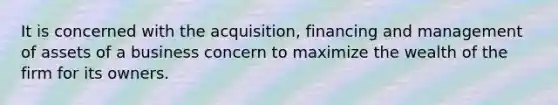 It is concerned with the acquisition, financing and management of assets of a business concern to maximize the wealth of the firm for its owners.