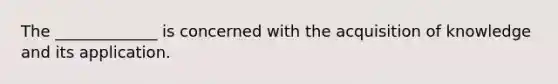 The _____________ is concerned with the acquisition of knowledge and its application.