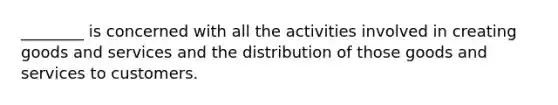 ________ is concerned with all the activities involved in creating goods and services and the distribution of those goods and services to customers.