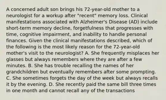 A concerned adult son brings his 72-year-old mother to a neurologist for a workup after "recent" memory loss. Clinical manifestations associated with Alzheimer's Disease (AD) include short-term memory decline, forgetfulness that progresses with time, cognitive impairment, and inability to handle personal finances. Given the clinical manifestations described, which of the following is the most likely reason for the 72-year-old mother's visit to the neurologist? A. She frequently misplaces her glasses but always remembers where they are after a few minutes. B. She has trouble recalling the names of her grandchildren but eventually remembers after some prompting. C. She sometimes forgets the day of the week but always recalls it by the evening. D. She recently paid the same bill three times in one month and cannot recall any of the transactions