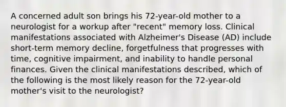 A concerned adult son brings his 72-year-old mother to a neurologist for a workup after "recent" memory loss. Clinical manifestations associated with Alzheimer's Disease (AD) include short-term memory decline, forgetfulness that progresses with time, cognitive impairment, and inability to handle personal finances. Given the clinical manifestations described, which of the following is the most likely reason for the 72-year-old mother's visit to the neurologist?