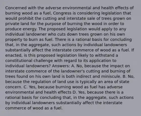 Concerned with the adverse environmental and health effects of burning wood as a fuel, Congress is considering legislation that would prohibit the cutting and interstate sale of trees grown on private land for the purpose of burning the wood in order to produce energy. The proposed legislation would apply to any individual landowner who cuts down trees grown on his own property to burn as fuel. There is a rational basis for concluding that, in the aggregate, such actions by individual landowners substantially affect the interstate commerce of wood as a fuel. If enacted, is this proposed legislation likely to withstand a constitutional challenge with regard to its application to individual landowners? Answers: A. No, because the impact on interstate commerce of the landowner's cutting and burning of trees found on his own land is both indirect and miniscule. B. No, because the regulation of land use is typically an area of state concern. C. Yes, because burning wood as fuel has adverse environmental and health effects D. Yes, because there is a rational basis for concluding that, in the aggregate, such actions by individual landowners substantially affect the interstate commerce of wood as a fuel.