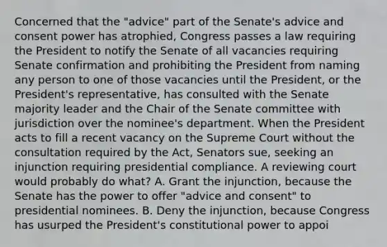 Concerned that the "advice" part of the Senate's advice and consent power has atrophied, Congress passes a law requiring the President to notify the Senate of all vacancies requiring Senate confirmation and prohibiting the President from naming any person to one of those vacancies until the President, or the President's representative, has consulted with the Senate majority leader and the Chair of the Senate committee with jurisdiction over the nominee's department. When the President acts to fill a recent vacancy on the Supreme Court without the consultation required by the Act, Senators sue, seeking an injunction requiring presidential compliance. A reviewing court would probably do what? A. Grant the injunction, because the Senate has the power to offer "advice and consent" to presidential nominees. B. Deny the injunction, because Congress has usurped the President's constitutional power to appoi