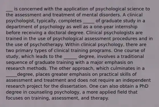 ___ is concerned with the application of psychological science to the assessment and treatment of mental disorders. A clinical psychologist, typically, completes _____ of graduate study in a department of psychology as well as a one-year internship before receiving a doctoral degree. Clinical psychologists are trained in the use of psychological assessment procedures and in the use of psychotherapy. Within clinical psychology, there are two primary types of clinical training programs. One course of study, which leads to the ______ degree, involves a traditional sequence of graduate training with a major emphasis on research methods. The other approach, which culminates in a _____degree, places greater emphasis on practical skills of assessment and treatment and does not require an independent research project for the dissertation. One can also obtain a PhD degree in counseling psychology, a more applied field that focuses on training, assessment, and therapy.