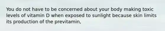 You do not have to be concerned about your body making toxic levels of vitamin D when exposed to sunlight because skin limits its production of the previtamin,