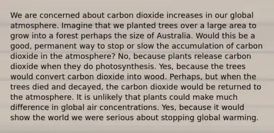 We are concerned about carbon dioxide increases in our global atmosphere. Imagine that we planted trees over a large area to grow into a forest perhaps the size of Australia. Would this be a good, permanent way to stop or slow the accumulation of carbon dioxide in the atmosphere? No, because plants release carbon dioxide when they do photosynthesis. Yes, because the trees would convert carbon dioxide into wood. Perhaps, but when the trees died and decayed, the carbon dioxide would be returned to the atmosphere. It is unlikely that plants could make much difference in global air concentrations. Yes, because it would show the world we were serious about stopping global warming.