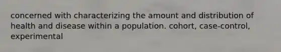 concerned with characterizing the amount and distribution of health and disease within a population. cohort, case-control, experimental