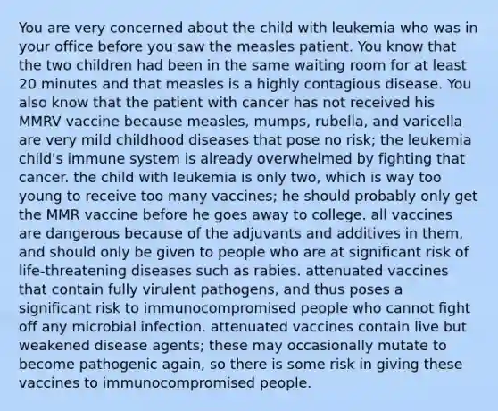 You are very concerned about the child with leukemia who was in your office before you saw the measles patient. You know that the two children had been in the same waiting room for at least 20 minutes and that measles is a highly contagious disease. You also know that the patient with cancer has not received his MMRV vaccine because measles, mumps, rubella, and varicella are very mild childhood diseases that pose no risk; the leukemia child's immune system is already overwhelmed by fighting that cancer. the child with leukemia is only two, which is way too young to receive too many vaccines; he should probably only get the MMR vaccine before he goes away to college. all vaccines are dangerous because of the adjuvants and additives in them, and should only be given to people who are at significant risk of life-threatening diseases such as rabies. attenuated vaccines that contain fully virulent pathogens, and thus poses a significant risk to immunocompromised people who cannot fight off any microbial infection. attenuated vaccines contain live but weakened disease agents; these may occasionally mutate to become pathogenic again, so there is some risk in giving these vaccines to immunocompromised people.