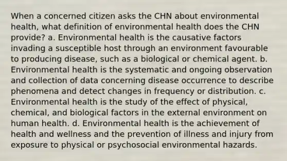 When a concerned citizen asks the CHN about environmental health, what definition of environmental health does the CHN provide? a. Environmental health is the causative factors invading a susceptible host through an environment favourable to producing disease, such as a biological or chemical agent. b. Environmental health is the systematic and ongoing observation and collection of data concerning disease occurrence to describe phenomena and detect changes in frequency or distribution. c. Environmental health is the study of the effect of physical, chemical, and biological factors in the external environment on human health. d. Environmental health is the achievement of health and wellness and the prevention of illness and injury from exposure to physical or psychosocial environmental hazards.