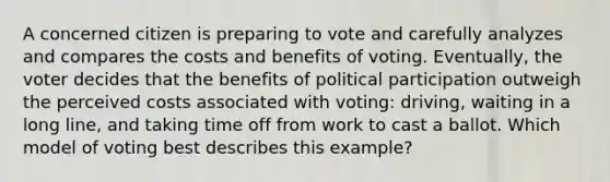 A concerned citizen is preparing to vote and carefully analyzes and compares the costs and benefits of voting. Eventually, the voter decides that the benefits of political participation outweigh the perceived costs associated with voting: driving, waiting in a long line, and taking time off from work to cast a ballot. Which model of voting best describes this example?