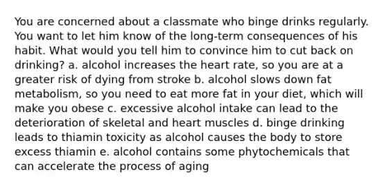 You are concerned about a classmate who binge drinks regularly. You want to let him know of the long-term consequences of his habit. What would you tell him to convince him to cut back on drinking? a. alcohol increases <a href='https://www.questionai.com/knowledge/kya8ocqc6o-the-heart' class='anchor-knowledge'>the heart</a> rate, so you are at a greater risk of dying from stroke b. alcohol slows down fat metabolism, so you need to eat more fat in your diet, which will make you obese c. excessive alcohol intake can lead to the deterioration of skeletal and heart muscles d. binge drinking leads to thiamin toxicity as alcohol causes the body to store excess thiamin e. alcohol contains some phytochemicals that can accelerate the process of aging