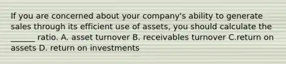 If you are concerned about your company's ability to generate sales through its efficient use of assets, you should calculate the ______ ratio. A. asset turnover B. receivables turnover C.return on assets D. return on investments