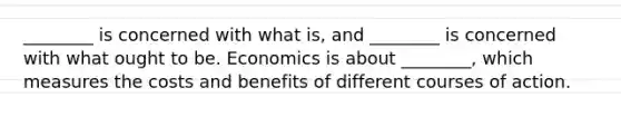 ________ is concerned with what is, and ________ is concerned with what ought to be. Economics is about ________, which measures the costs and benefits of different courses of action.