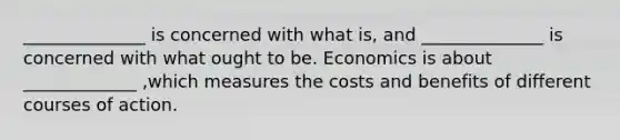 ______________ is concerned with what is​, and ______________ is concerned with what ought to be. Economics is about _____________ ​,which measures the costs and benefits of different courses of action.