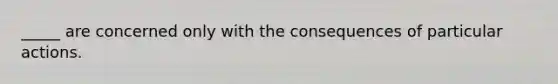 _____ are concerned only with the consequences of particular actions.