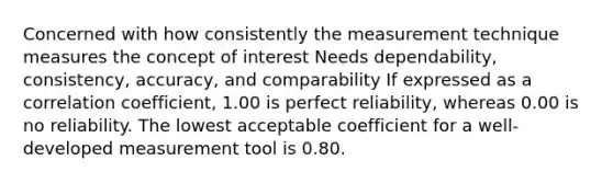 Concerned with how consistently the measurement technique measures the concept of interest Needs dependability, consistency, accuracy, and comparability If expressed as a correlation coefficient, 1.00 is perfect reliability, whereas 0.00 is no reliability. The lowest acceptable coefficient for a well-developed measurement tool is 0.80.