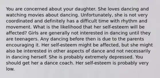 You are concerned about your daughter. She loves dancing and watching movies about dancing. Unfortunately, she is not very coordinated and definitely has a difficult time with rhythm and movement. What is the likelihood that her self-esteem will be affected? Girls are generally not interested in dancing until they are teenagers. Any dancing before then is due to the parents encouraging it. Her self-esteem might be affected, but she might also be interested in other aspects of dance and not necessarily in dancing herself. She is probably extremely depressed. You should get her a dance coach. Her self-esteem is probably very low.