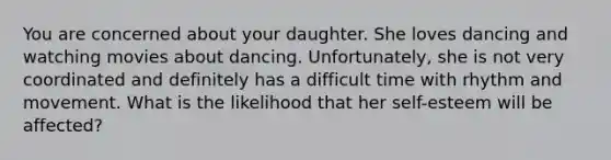 You are concerned about your daughter. She loves dancing and watching movies about dancing. Unfortunately, she is not very coordinated and definitely has a difficult time with rhythm and movement. What is the likelihood that her self-esteem will be affected?