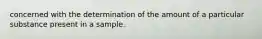 concerned with the determination of the amount of a particular substance present in a sample.