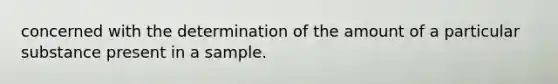 concerned with the determination of the amount of a particular substance present in a sample.