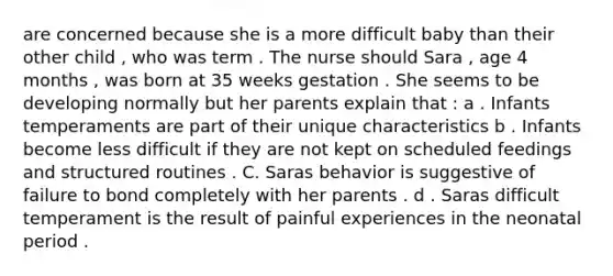 are concerned because she is a more difficult baby than their other child , who was term . The nurse should Sara , age 4 months , was born at 35 weeks gestation . She seems to be developing normally but her parents explain that : a . Infants temperaments are part of their unique characteristics b . Infants become less difficult if they are not kept on scheduled feedings and structured routines . C. Saras behavior is suggestive of failure to bond completely with her parents . d . Saras difficult temperament is the result of painful experiences in the neonatal period .