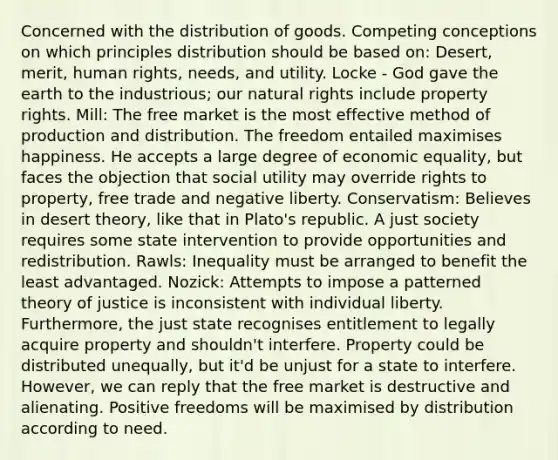 Concerned with the distribution of goods. Competing conceptions on which principles distribution should be based on: Desert, merit, human rights, needs, and utility. Locke - God gave the earth to the industrious; our natural rights include property rights. Mill: The free market is the most effective method of production and distribution. The freedom entailed maximises happiness. He accepts a large degree of economic equality, but faces the objection that social utility may override rights to property, free trade and negative liberty. Conservatism: Believes in desert theory, like that in Plato's republic. A just society requires some state intervention to provide opportunities and redistribution. Rawls: Inequality must be arranged to benefit the least advantaged. Nozick: Attempts to impose a patterned theory of justice is inconsistent with individual liberty. Furthermore, the just state recognises entitlement to legally acquire property and shouldn't interfere. Property could be distributed unequally, but it'd be unjust for a state to interfere. However, we can reply that the free market is destructive and alienating. Positive freedoms will be maximised by distribution according to need.