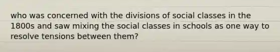 who was concerned with the divisions of social classes in the 1800s and saw mixing the social classes in schools as one way to resolve tensions between them?