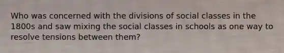 Who was concerned with the divisions of social classes in the 1800s and saw mixing the social classes in schools as one way to resolve tensions between them?