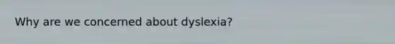 Why are we concerned about dyslexia?