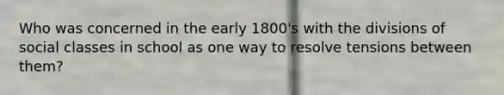 Who was concerned in the early 1800's with the divisions of social classes in school as one way to resolve tensions between them?