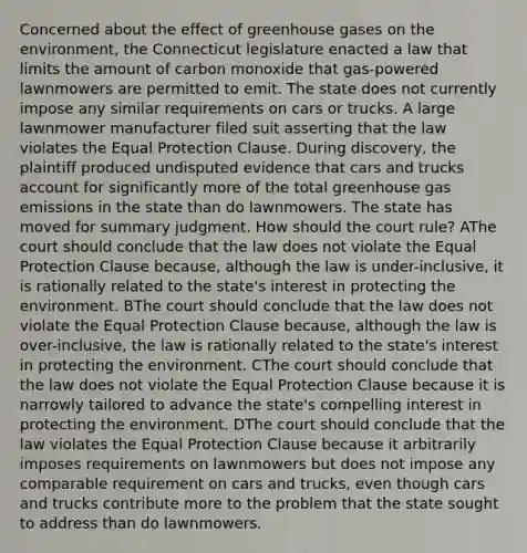 Concerned about the effect of greenhouse gases on the environment, the Connecticut legislature enacted a law that limits the amount of carbon monoxide that gas-powered lawnmowers are permitted to emit. The state does not currently impose any similar requirements on cars or trucks. A large lawnmower manufacturer filed suit asserting that the law violates the Equal Protection Clause. During discovery, the plaintiff produced undisputed evidence that cars and trucks account for significantly more of the total greenhouse gas emissions in the state than do lawnmowers. The state has moved for summary judgment. How should the court rule? AThe court should conclude that the law does not violate the Equal Protection Clause because, although the law is under-inclusive, it is rationally related to the state's interest in protecting the environment. BThe court should conclude that the law does not violate the Equal Protection Clause because, although the law is over-inclusive, the law is rationally related to the state's interest in protecting the environment. CThe court should conclude that the law does not violate the Equal Protection Clause because it is narrowly tailored to advance the state's compelling interest in protecting the environment. DThe court should conclude that the law violates the Equal Protection Clause because it arbitrarily imposes requirements on lawnmowers but does not impose any comparable requirement on cars and trucks, even though cars and trucks contribute more to the problem that the state sought to address than do lawnmowers.