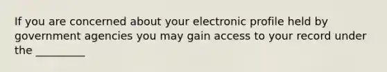 If you are concerned about your electronic profile held by government agencies you may gain access to your record under the _________