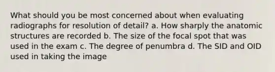 What should you be most concerned about when evaluating radiographs for resolution of detail? a. How sharply the anatomic structures are recorded b. The size of the focal spot that was used in the exam c. The degree of penumbra d. The SID and OID used in taking the image